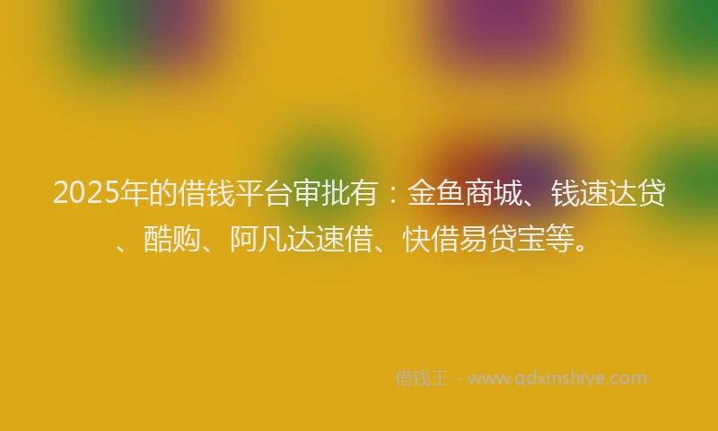 2025年的借钱平台审批有：金鱼商城、钱速达贷、酷购、阿凡达速借、快借易贷宝等。