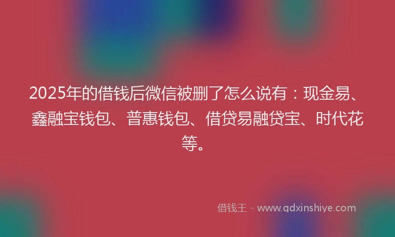 2025年的借钱后微信被删了怎么说有：现金易、鑫融宝钱包、普惠钱包、借贷易融贷宝、时代花等。