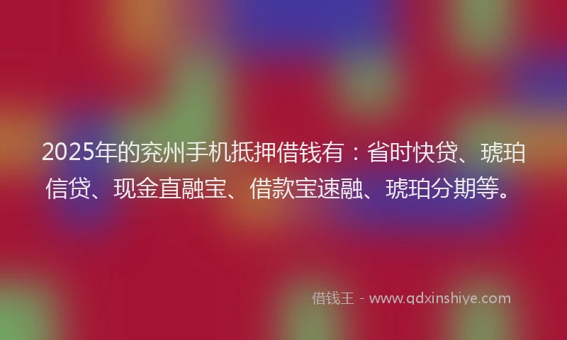 2025年的兖州手机抵押借钱有：省时快贷、琥珀信贷、现金直融宝、借款宝速融、琥珀分期等。