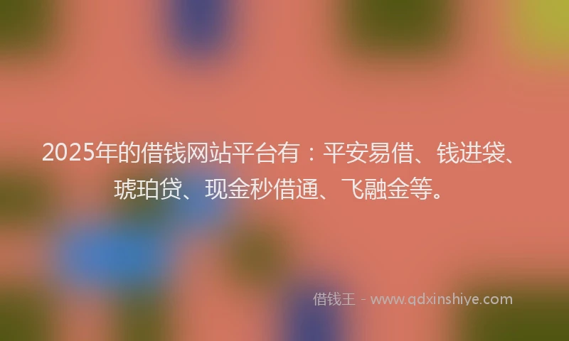 2025年的借钱网站平台有：平安易借、钱进袋、琥珀贷、现金秒借通、飞融金等。