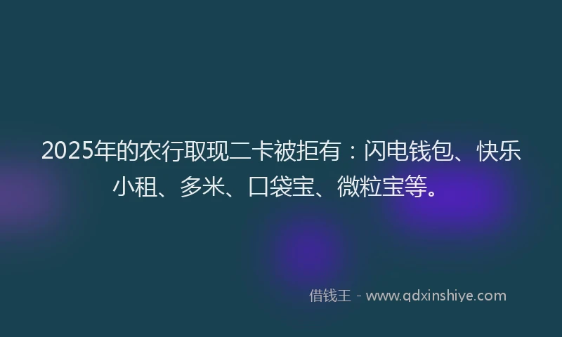 2025年的农行取现二卡被拒有：闪电钱包、快乐小租、多米、口袋宝、微粒宝等。