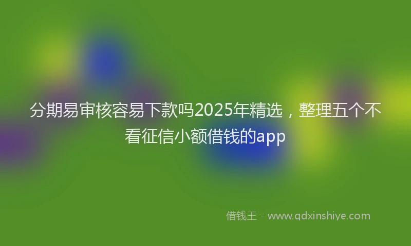 分期易审核容易下款吗2025年精选，整理五个不看征信小额借钱的app