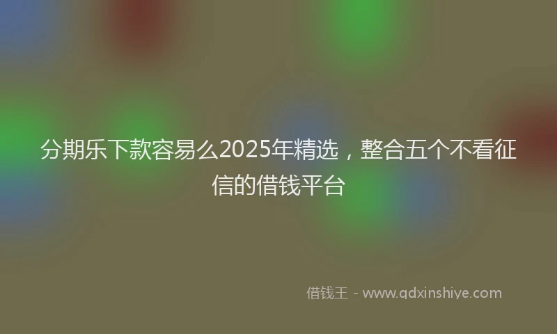 分期乐下款容易么2025年精选，整合五个不看征信的借钱平台