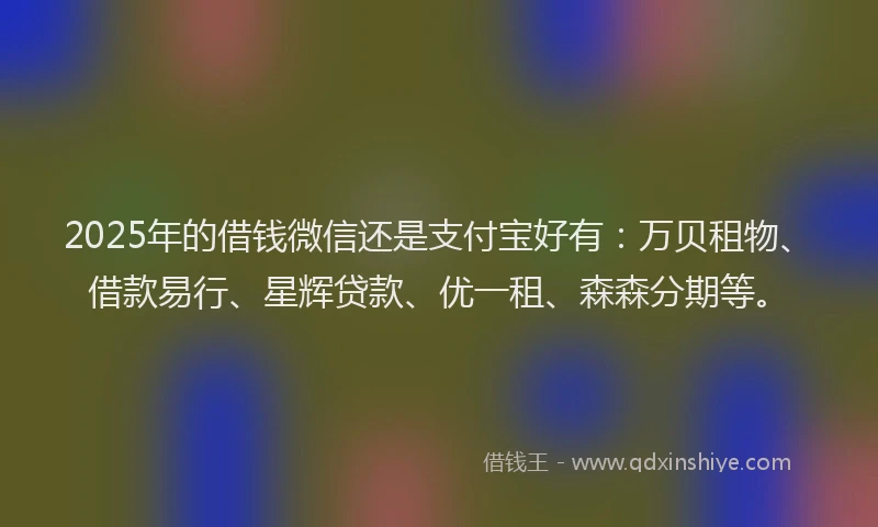 2025年的借钱微信还是支付宝好有：万贝租物、借款易行、星辉贷款、优一租、森森分期等。