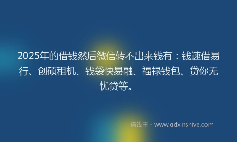 2025年的借钱然后微信转不出来钱有：钱速借易行、创硕租机、钱袋快易融、福禄钱包、贷你无忧贷等。