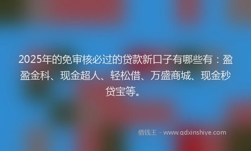 2025年的免审核必过的贷款新口子有哪些有：盈盈金科、现金超人、轻松借、万盛商城、现金秒贷宝等。
