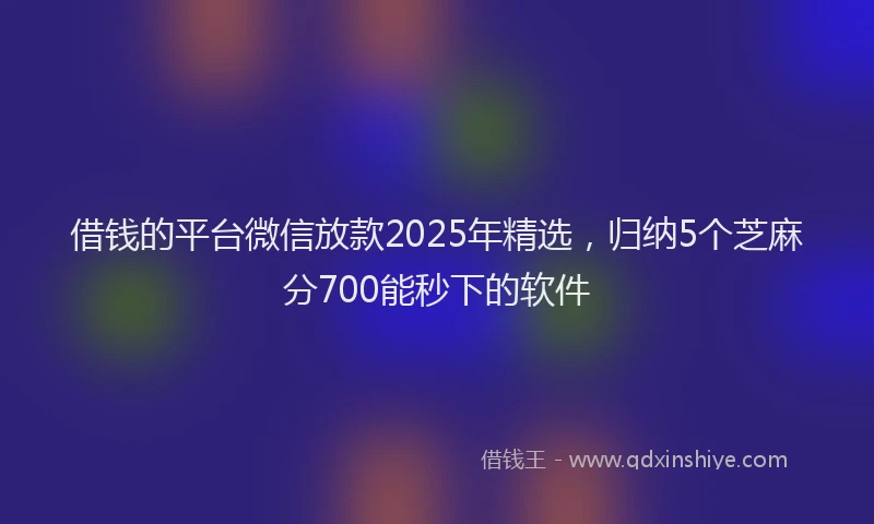 借钱的平台微信放款2025年精选，归纳5个芝麻分700能秒下的软件