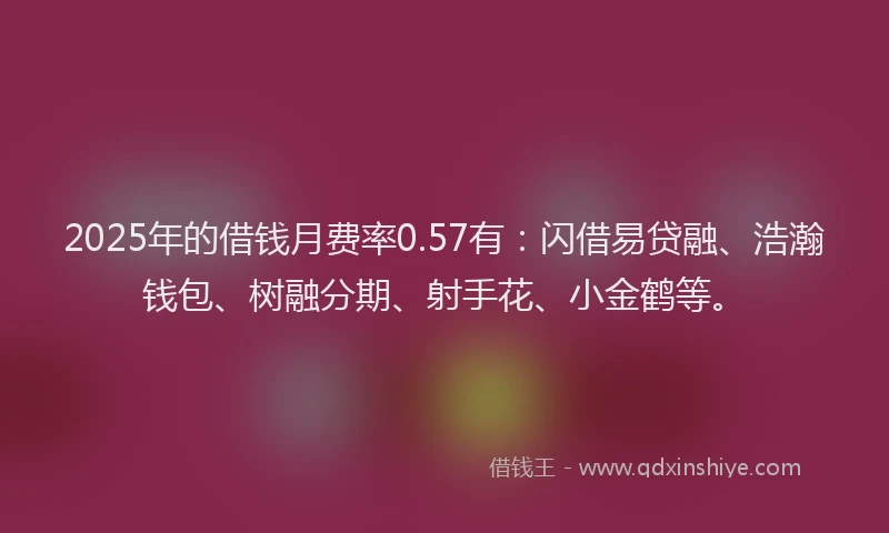 2025年的借钱月费率0.57有：闪借易贷融、浩瀚钱包、树融分期、射手花、小金鹤等。