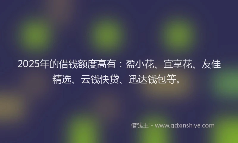 2025年的借钱额度高有：盈小花、宜享花、友佳精选、云钱快贷、迅达钱包等。