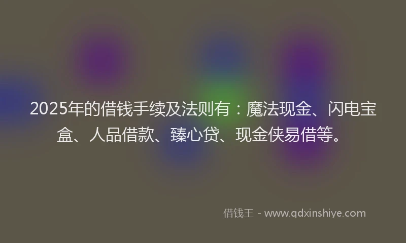2025年的借钱手续及法则有：魔法现金、闪电宝盒、人品借款、臻心贷、现金侠易借等。