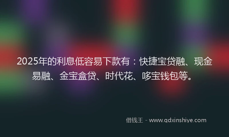 2025年的利息低容易下款有：快捷宝贷融、现金易融、金宝盒贷、时代花、哆宝钱包等。