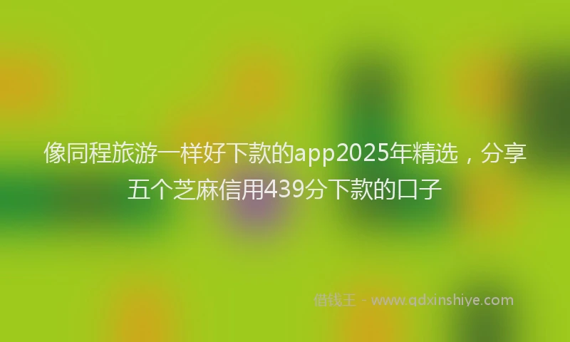 像同程旅游一样好下款的app2025年精选，分享五个芝麻信用439分下款的口子