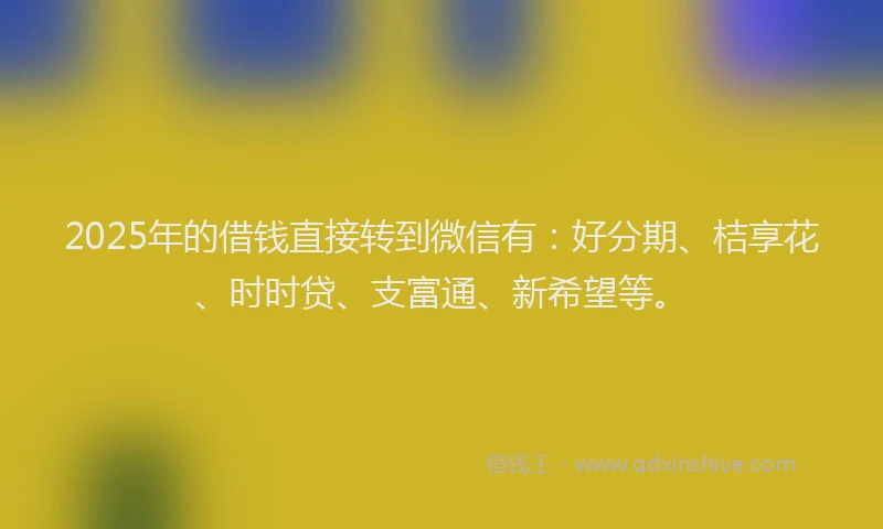 2025年的借钱直接转到微信有：好分期、桔享花、时时贷、支富通、新希望等。