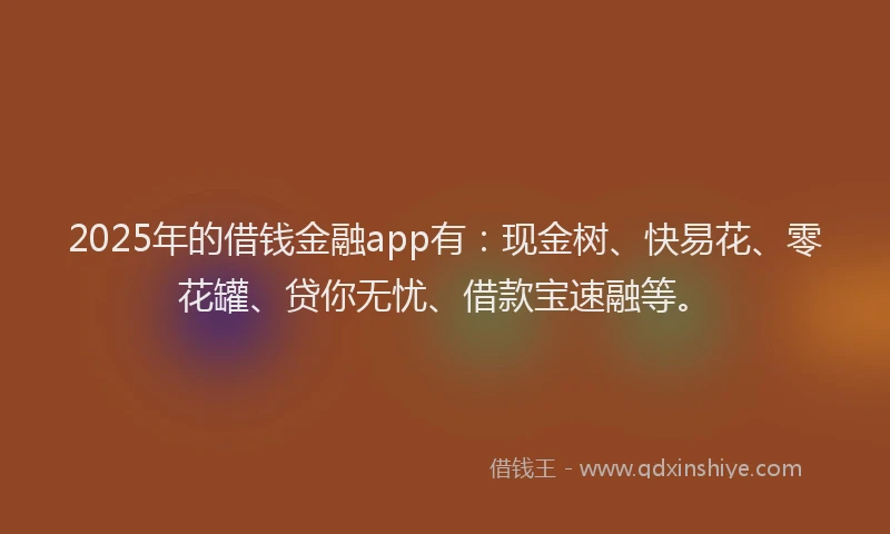2025年的借钱金融app有：现金树、快易花、零花罐、贷你无忧、借款宝速融等。