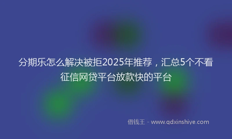 分期乐怎么解决被拒2025年推荐，汇总5个不看征信网贷平台放款快的平台
