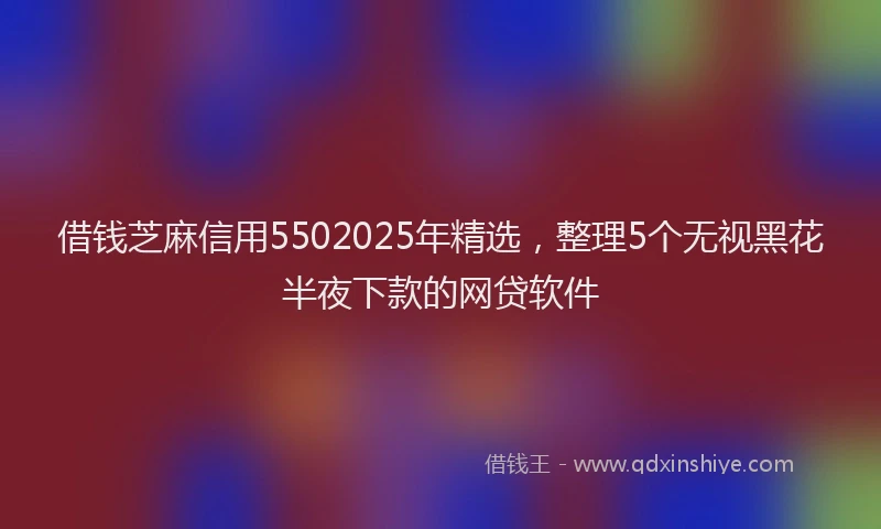 借钱芝麻信用5502025年精选，整理5个无视黑花半夜下款的网贷软件