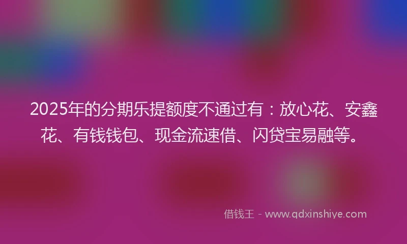 2025年的分期乐提额度不通过有：放心花、安鑫花、有钱钱包、现金流速借、闪贷宝易融等。