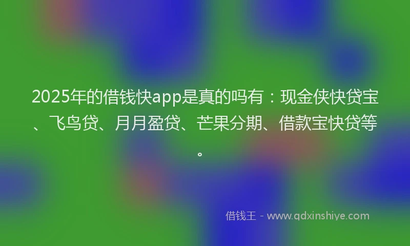 2025年的借钱快app是真的吗有：现金侠快贷宝、飞鸟贷、月月盈贷、芒果分期、借款宝快贷等。