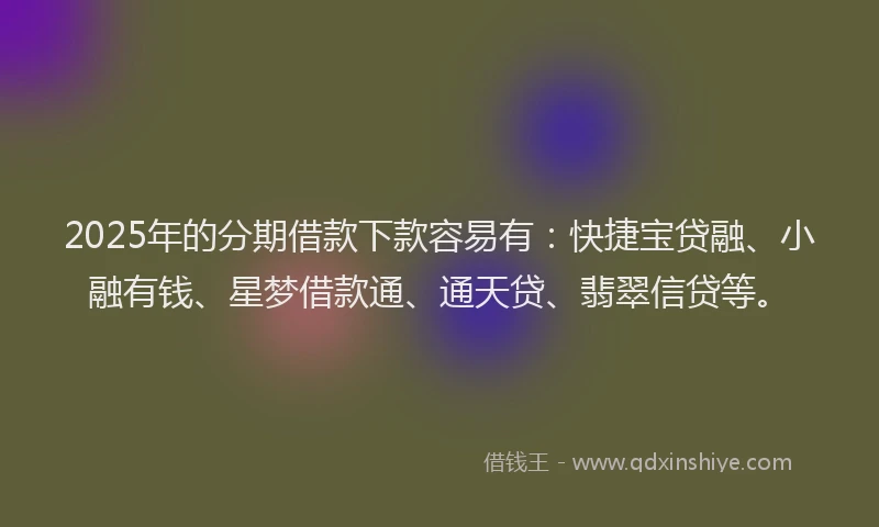 2025年的分期借款下款容易有：快捷宝贷融、小融有钱、星梦借款通、通天贷、翡翠信贷等。