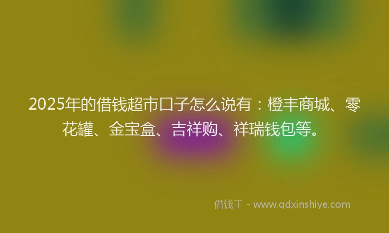 2025年的借钱超市口子怎么说有：橙丰商城、零花罐、金宝盒、吉祥购、祥瑞钱包等。