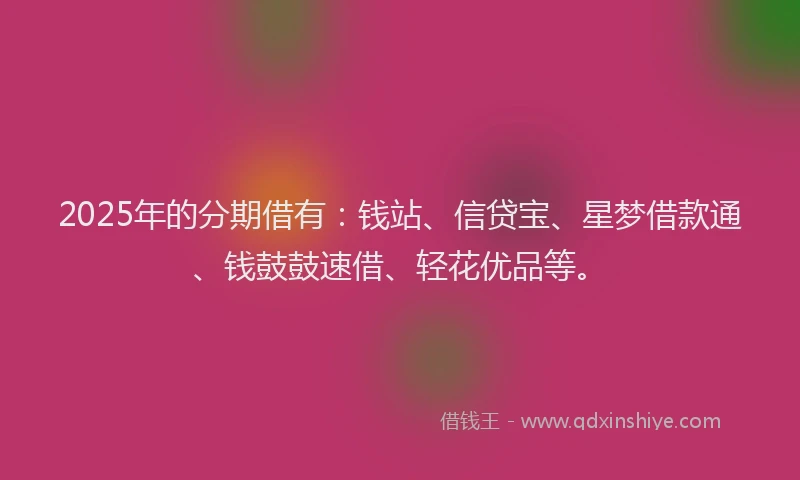 2025年的分期借有：钱站、信贷宝、星梦借款通、钱鼓鼓速借、轻花优品等。