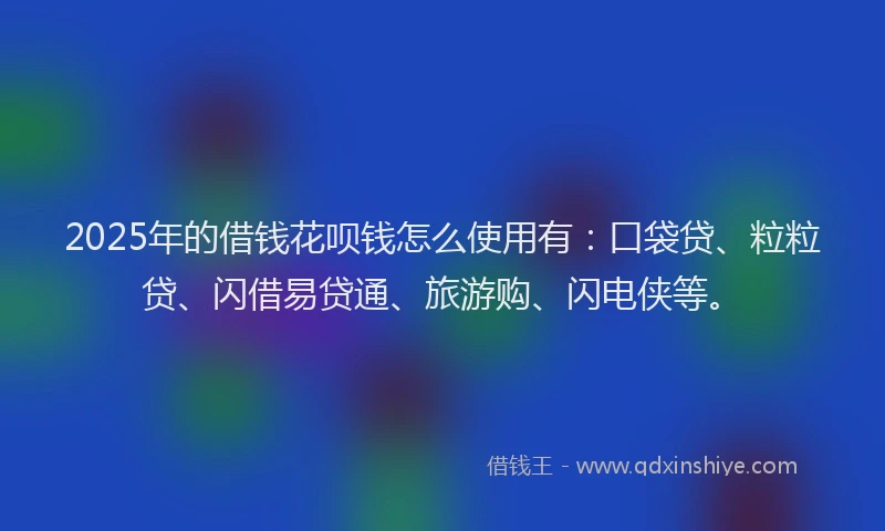 2025年的借钱花呗钱怎么使用有：口袋贷、粒粒贷、闪借易贷通、旅游购、闪电侠等。