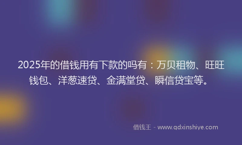 2025年的借钱用有下款的吗有：万贝租物、旺旺钱包、洋葱速贷、金满堂贷、瞬信贷宝等。