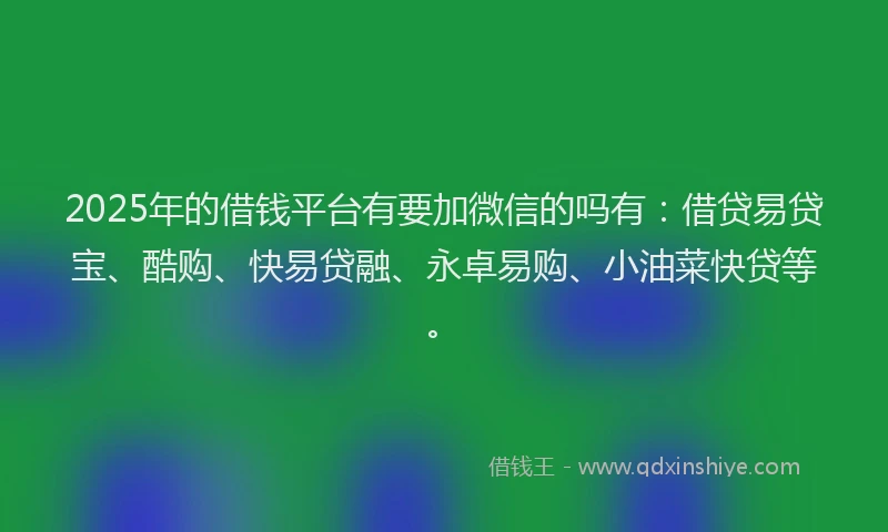 2025年的借钱平台有要加微信的吗有：借贷易贷宝、酷购、快易贷融、永卓易购、小油菜快贷等。