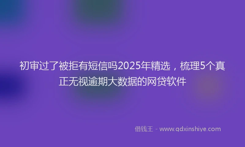 初审过了被拒有短信吗2025年精选，梳理5个真正无视逾期大数据的网贷软件