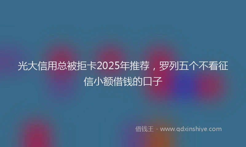 光大信用总被拒卡2025年推荐，罗列五个不看征信小额借钱的口子