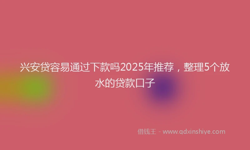兴安贷容易通过下款吗2025年推荐，整理5个放水的贷款口子
