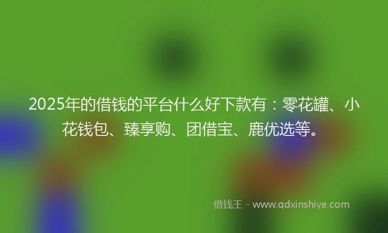 2025年的借钱的平台什么好下款有：零花罐、小花钱包、臻享购、团借宝、鹿优选等。