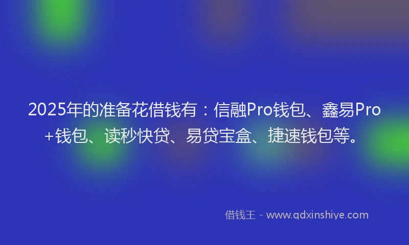 2025年的准备花借钱有：信融Pro钱包、鑫易Pro+钱包、读秒快贷、易贷宝盒、捷速钱包等。