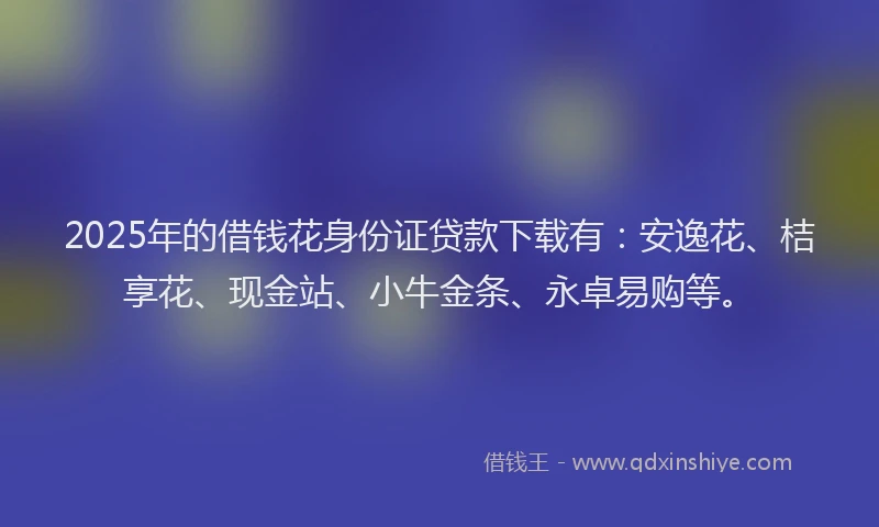 2025年的借钱花身份证贷款下载有：安逸花、桔享花、现金站、小牛金条、永卓易购等。