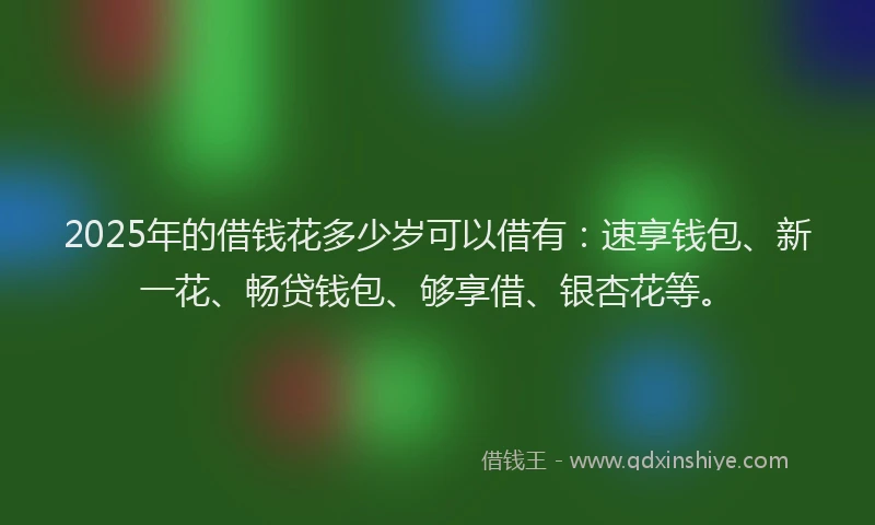 2025年的借钱花多少岁可以借有：速享钱包、新一花、畅贷钱包、够享借、银杏花等。