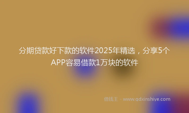 分期贷款好下款的软件2025年精选，分享5个APP容易借款1万块的软件