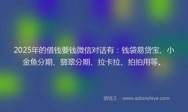 2025年的借钱要钱微信对话有：钱袋易贷宝、小金鱼分期、翡翠分期、拉卡拉、拍拍用等。
