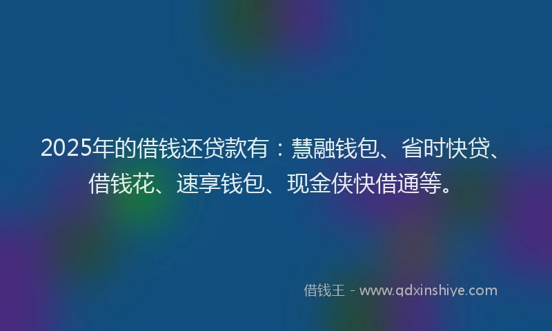 2025年的借钱还贷款有：慧融钱包、省时快贷、借钱花、速享钱包、现金侠快借通等。