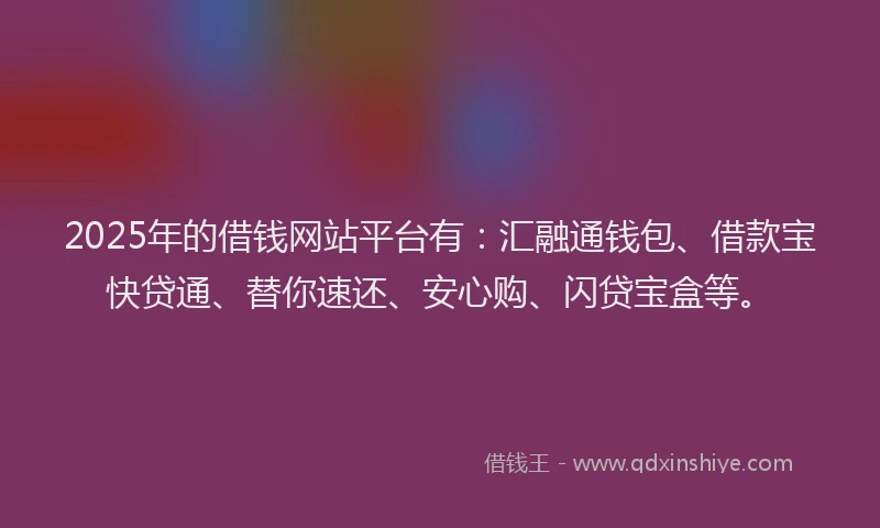 2025年的借钱网站平台有：汇融通钱包、借款宝快贷通、替你速还、安心购、闪贷宝盒等。