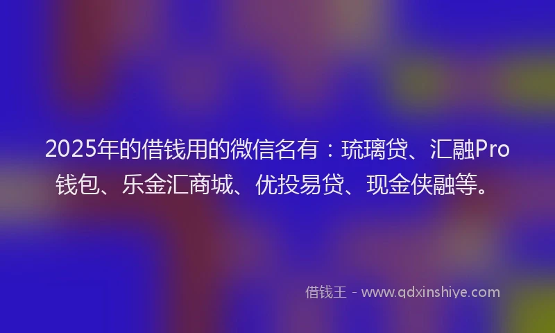 2025年的借钱用的微信名有：琉璃贷、汇融Pro钱包、乐金汇商城、优投易贷、现金侠融等。