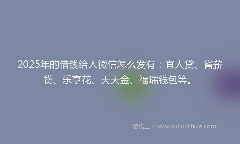 2025年的借钱给人微信怎么发有：宜人贷、省薪贷、乐享花、天天金、福瑞钱包等。