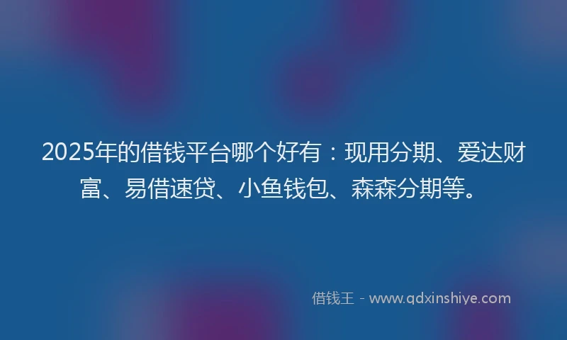 2025年的借钱平台哪个好有：现用分期、爱达财富、易借速贷、小鱼钱包、森森分期等。