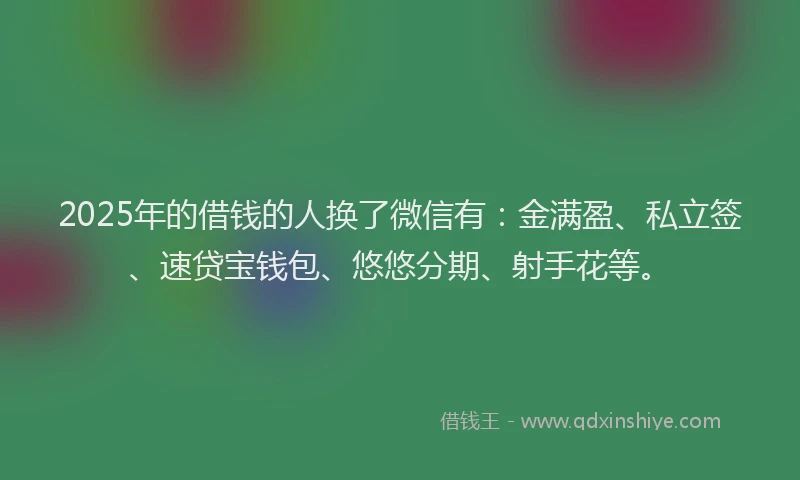 2025年的借钱的人换了微信有：金满盈、私立签、速贷宝钱包、悠悠分期、射手花等。
