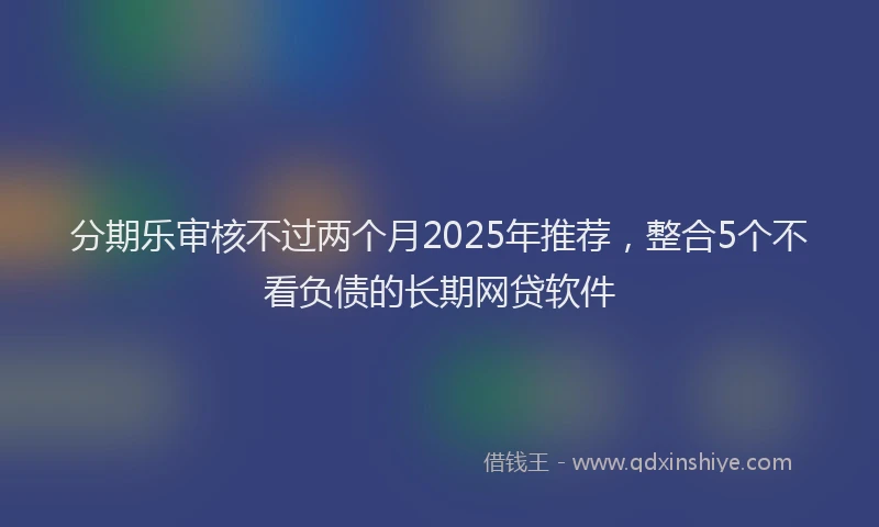 分期乐审核不过两个月2025年推荐，整合5个不看负债的长期网贷软件