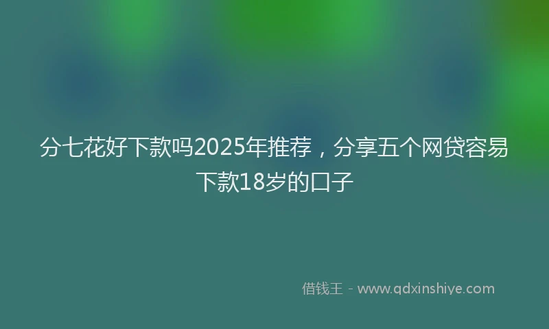 分七花好下款吗2025年推荐，分享五个网贷容易下款18岁的口子