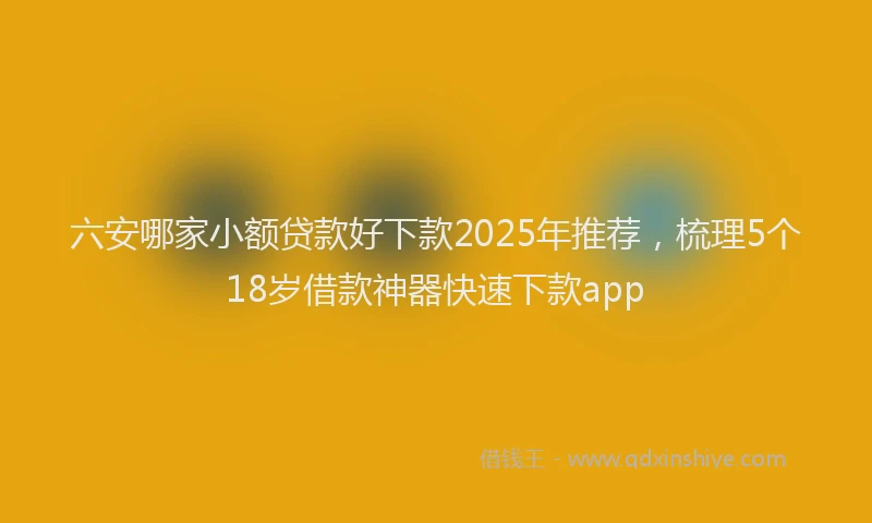 六安哪家小额贷款好下款2025年推荐，梳理5个18岁借款神器快速下款app