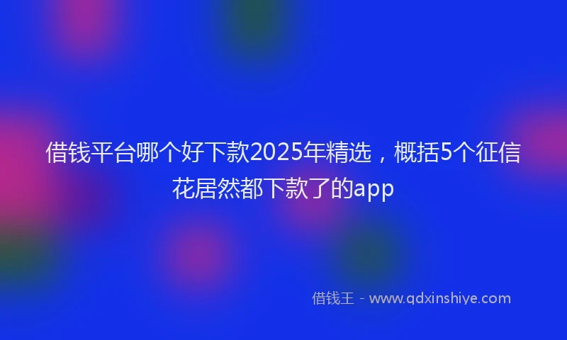 借钱平台哪个好下款2025年精选，概括5个征信花居然都下款了的app