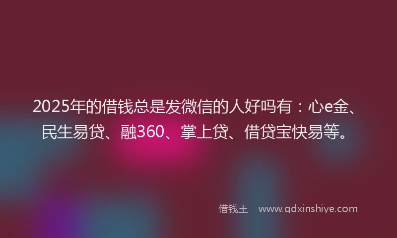 2025年的借钱总是发微信的人好吗有：心e金、民生易贷、融360、掌上贷、借贷宝快易等。