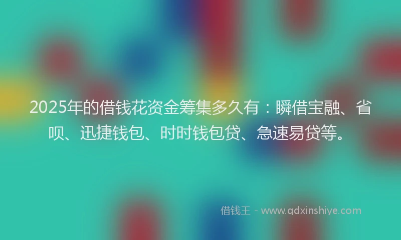 2025年的借钱花资金筹集多久有：瞬借宝融、省呗、迅捷钱包、时时钱包贷、急速易贷等。