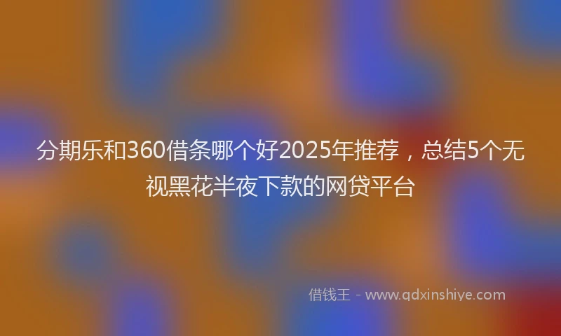 分期乐和360借条哪个好2025年推荐，总结5个无视黑花半夜下款的网贷平台